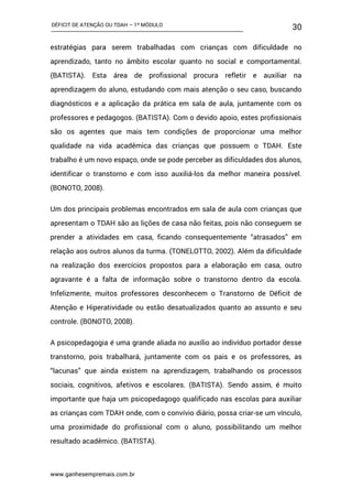 DÉFICIT DE ATENÇÃO OU TDAH – 1º MÓDULO
www.ganhesempremais.com.br
30
estratégias para serem trabalhadas com crianças com dificuldade no
aprendizado, tanto no âmbito escolar quanto no social e comportamental.
(BATISTA). Esta área de profissional procura refletir e auxiliar na
aprendizagem do aluno, estudando com mais atenção o seu caso, buscando
diagnósticos e a aplicação da prática em sala de aula, juntamente com os
professores e pedagogos. (BATISTA). Com o devido apoio, estes profissionais
são os agentes que mais tem condições de proporcionar uma melhor
qualidade na vida acadêmica das crianças que possuem o TDAH. Este
trabalho é um novo espaço, onde se pode perceber as dificuldades dos alunos,
identificar o transtorno e com isso auxiliá-los da melhor maneira possível.
(BONOTO, 2008).
Um dos principais problemas encontrados em sala de aula com crianças que
apresentam o TDAH são as lições de casa não feitas, pois não conseguem se
prender a atividades em casa, ficando consequentemente “atrasados” em
relação aos outros alunos da turma. (TONELOTTO, 2002). Além da dificuldade
na realização dos exercícios propostos para a elaboração em casa, outro
agravante é a falta de informação sobre o transtorno dentro da escola.
Infelizmente, muitos professores desconhecem o Transtorno de Déficit de
Atenção e Hiperatividade ou estão desatualizados quanto ao assunto e seu
controle. (BONOTO, 2008).
A psicopedagogia é uma grande aliada no auxílio ao indivíduo portador desse
transtorno, pois trabalhará, juntamente com os pais e os professores, as
“lacunas” que ainda existem na aprendizagem, trabalhando os processos
sociais, cognitivos, afetivos e escolares. (BATISTA). Sendo assim, é muito
importante que haja um psicopedagogo qualificado nas escolas para auxiliar
as crianças com TDAH onde, com o convívio diário, possa criar-se um vínculo,
uma proximidade do profissional com o aluno, possibilitando um melhor
resultado acadêmico. (BATISTA).
 