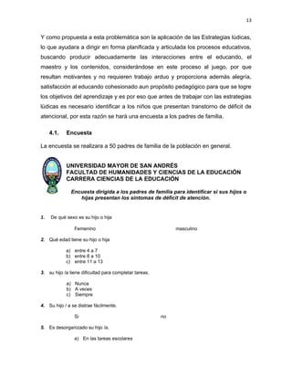 13


Y como propuesta a esta problemática son la aplicación de las Estrategias lúdicas,
lo que ayudara a dirigir en forma planificada y articulada los procesos educativos,
buscando producir adecuadamente las interacciones entre el educando, el
maestro y los contenidos, considerándose en este proceso al juego, por que
resultan motivantes y no requieren trabajo arduo y proporciona además alegría,
satisfacción al educando cohesionado aun propósito pedagógico para que se logre
los objetivos del aprendizaje y es por eso que antes de trabajar con las estrategias
lúdicas es necesario identificar a los niños que presentan transtorno de déficit de
atencional, por esta razón se hará una encuesta a los padres de familia.

     4.1.   Encuesta

La encuesta se realizara a 50 padres de familia de la población en general.


            UNIVERSIDAD MAYOR DE SAN ANDRÉS
            FACULTAD DE HUMANIDADES Y CIENCIAS DE LA EDUCACIÓN
            CARRERA CIENCIAS DE LA EDUCACIÓN

              Encuesta dirigida a los padres de familia para identificar si sus hijos o
                 hijas presentan los síntomas de déficit de atención.


1.   De qué sexo es su hijo o hija

                Femenino                                     masculino

2. Qué edad tiene su hijo o hija

            a) entre 4 a 7
            b) entre 8 a 10
            c) entre 11 a 13

3. su hijo /a tiene dificultad para completar tareas.

            a) Nunca
            b) A veces
            c) Siempre

4. Su hijo / a se distrae fácilmente.

                Si                                      no

5. Es desorganizado su hijo /a.

                a) En las tareas escolares
 