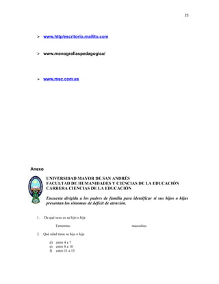 25




   www.http/escritorio.mailito.com



   www.monografíaspedagogica/




   www.mec.com.es




Anexo

         UNIVERSIDAD MAYOR DE SAN ANDRÉS
         FACULTAD DE HUMANIDADES Y CIENCIAS DE LA EDUCACIÓN
         CARRERA CIENCIAS DE LA EDUCACIÓN

         Encuesta dirigida a los padres de familia para identificar si sus hijos o hijas
         presentan los síntomas de déficit de atención.


  1.    De qué sexo es su hijo o hija

                Femenino                                masculino

  2.   Qué edad tiene su hijo o hija

           d) entre 4 a 7
           e) entre 8 a 10
           f) entre 11 a 13
 