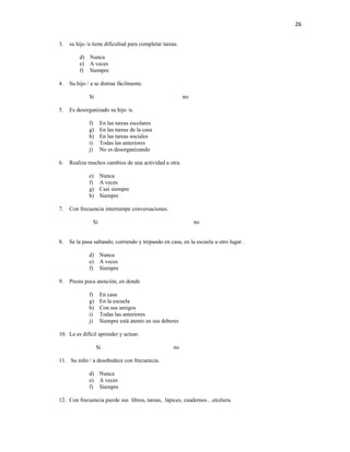 26


3.   su hijo /a tiene dificultad para completar tareas.

         d) Nunca
         e) A veces
         f) Siempre

4.   Su hijo / a se distrae fácilmente.

              Si                                          no

5.   Es desorganizado su hijo /a.

              f)     En las tareas escolares
              g)     En las tareas de la casa
              h)     En las tareas sociales
              i)     Todas las anteriores
              j)     No es desorganizando

6.   Realiza muchos cambios de una actividad a otra.

              e)     Nunca
              f)     A veces
              g)     Casi siempre
              h)     Siempre

7.   Con frecuencia interrumpe conversaciones.

                Si                                             no


8.   Se la pasa saltando, corriendo y trepando en casa, en la escuela u otro lugar .

              d) Nunca
              e) A veces
              f) Siempre

9.   Presta poca atención, en donde

              f)     En casa
              g)     En la escuela
              h)     Con sus amigos
              i)     Todas las anteriores
              j)     Siempre está atento en sus deberes

10. Le es difícil aprender y actuar.

                   Si                                no

11. Su niño / a desobedece con frecuencia.

              d) Nunca
              e) A veces
              f) Siempre

12. Con frecuencia pierde sus libros, tareas, lápices, cuadernos…etcétera.
 