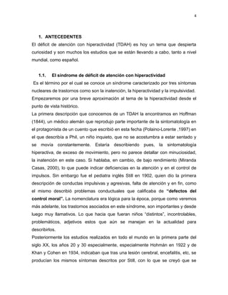 4




     1. ANTECEDENTES
El déficit de atención con hiperactividad (TDAH) es hoy un tema que despierta
curiosidad y son muchos los estudios que se están llevando a cabo, tanto a nivel
mundial, como español.


     1.1.   El síndrome de déficit de atención con hiperactividad
Es el término por el cual se conoce un síndrome caracterizado por tres síntomas
nucleares de trastornos como son la inatención, la hiperactividad y la impulsividad.
Empezaremos por una breve aproximación al tema de la hiperactividad desde el
punto de vista histórico.
La primera descripción que conocemos de un TDAH la encontramos en Hoffman
(1844), un médico alemán que reprodujo parte importante de la sintomatología en
el protagonista de un cuento que escribió en esta fecha (Polaino-Lorente ,1997) en
el que describía a Phil, un niño inquieto, que no se acostumbra a estar sentado y
se    movía     constantemente.   Estaría   describiendo   pues,   la   sintomatología
hiperactiva, de exceso de movimiento, pero no parece detallar con minuciosidad,
la inatención en este caso. Si hablaba, en cambio, de bajo rendimiento (Miranda
Casas, 2000), lo que puede indicar deficiencias en la atención y en el control de
impulsos. Sin embargo fue el pediatra inglés Still en 1902, quien dio la primera
descripción de conductas impulsivas y agresivas, falta de atención y en fin, como
el mismo describió problemas conductuales que calificaba de “defectos del
control moral”. La nomenclatura era lógica para la época, porque como veremos
más adelante, los trastornos asociados en este síndrome, son importantes y desde
luego muy llamativos. Lo que hacia que fueran niños “distintos”, incontrolables,
problemáticos, adjetivos estos que aún se manejan en la actualidad para
describirlos.
Posteriormente los estudios realizados en todo el mundo en la primera parte del
siglo XX, los años 20 y 30 especialmente, especialmente Hohmán en 1922 y de
Khan y Cohen en 1934, indicaban que tras una lesión cerebral, encefalitis, etc, se
producían los mismos síntomas descritos por Still, con lo que se creyó que se
 