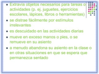  Extravía objetos necesarios para tareas o
actividades (p. ej. juguetes, ejercicios
escolares, lápices, libros o herramientas)
 se distrae fácilmente por estímulos
irrelevantes
 es descuidado en las actividades diarias
 mueve en exceso manos o pies, o se
remueve en su asiento
 a menudo abandona su asiento en la clase o
en otras situaciones en que se espera que
permanezca sentado
 