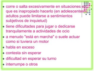  corre o salta excesivamente en situaciones en
que es inapropiado hacerlo (en adolescentes o
adultos puede limitarse a sentimientos
subjetivos de inquietud)
 tiene dificultades para jugar o dedicarse
tranquilamente a actividades de ocio
 a menudo "está en marcha" o suele actuar
como si tuviera un motor
 habla en exceso
 contesta sin esperar
 dificultad en esperar su turno
 interrumpe o otros
 