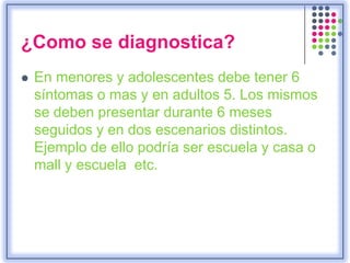 ¿Como se diagnostica?
 En menores y adolescentes debe tener 6
síntomas o mas y en adultos 5. Los mismos
se deben presentar durante 6 meses
seguidos y en dos escenarios distintos.
Ejemplo de ello podría ser escuela y casa o
mall y escuela etc.
 