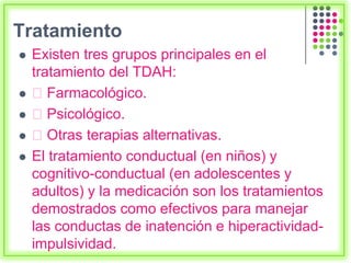 Tratamiento
 Existen tres grupos principales en el
tratamiento del TDAH:
 Farmacológico.
 Psicológico.
 Otras terapias alternativas.
 El tratamiento conductual (en niños) y
cognitivo-conductual (en adolescentes y
adultos) y la medicación son los tratamientos
demostrados como efectivos para manejar
las conductas de inatención e hiperactividad-
impulsividad.
 