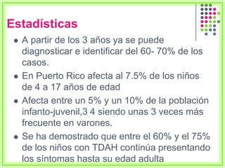 Estadísticas
 A partir de los 3 años ya se puede
diagnosticar e identificar del 60- 70% de los
casos.
 En Puerto Rico afecta al 7.5% de los niños
de 4 a 17 años de edad
 Afecta entre un 5% y un 10% de la población
infanto-juvenil,3 4 siendo unas 3 veces más
frecuente en varones.
 Se ha demostrado que entre el 60% y el 75%
de los niños con TDAH continúa presentando
los síntomas hasta su edad adulta
 