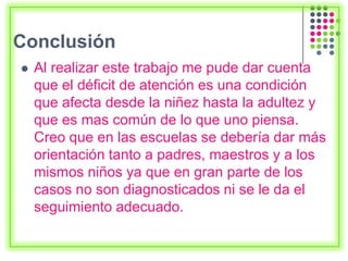 Conclusión
 Al realizar este trabajo me pude dar cuenta
que el déficit de atención es una condición
que afecta desde la niñez hasta la adultez y
que es mas común de lo que uno piensa.
Creo que en las escuelas se debería dar más
orientación tanto a padres, maestros y a los
mismos niños ya que en gran parte de los
casos no son diagnosticados ni se le da el
seguimiento adecuado.
 