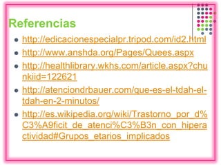 Referencias
 http://edicacionespecialpr.tripod.com/id2.html
 http://www.anshda.org/Pages/Quees.aspx
 http://healthlibrary.wkhs.com/article.aspx?chu
nkiid=122621
 http://atenciondrbauer.com/que-es-el-tdah-el-
tdah-en-2-minutos/
 http://es.wikipedia.org/wiki/Trastorno_por_d%
C3%A9ficit_de_atenci%C3%B3n_con_hipera
ctividad#Grupos_etarios_implicados
 