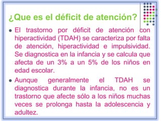 ¿Que es el déficit de atención?
 El trastorno por déficit de atención con
hiperactividad (TDAH) se caracteriza por falta
de atención, hiperactividad e impulsividad.
Se diagnostica en la infancia y se calcula que
afecta de un 3% a un 5% de los niños en
edad escolar.
 Aunque generalmente el TDAH se
diagnostica durante la infancia, no es un
trastorno que afecte sólo a los niños muchas
veces se prolonga hasta la adolescencia y
adultez.
 
