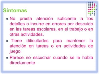 Síntomas
 No presta atención suficiente a los
detalles o incurre en errores por descuido
en las tareas escolares, en el trabajo o en
otras actividades.
 Tiene dificultades para mantener la
atención en tareas o en actividades de
juego.
 Parece no escuchar cuando se le habla
directamente
 