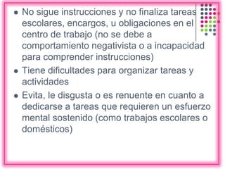  No sigue instrucciones y no finaliza tareas
escolares, encargos, u obligaciones en el
centro de trabajo (no se debe a
comportamiento negativista o a incapacidad
para comprender instrucciones)
 Tiene dificultades para organizar tareas y
actividades
 Evita, le disgusta o es renuente en cuanto a
dedicarse a tareas que requieren un esfuerzo
mental sostenido (como trabajos escolares o
domésticos)
 