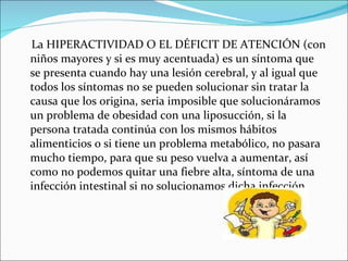 La HIPERACTIVIDAD O EL DÉFICIT DE ATENCIÓN (con niños mayores y si es muy acentuada) es un síntoma que se presenta cuando hay una lesión cerebral, y al igual que todos los síntomas no se pueden solucionar sin tratar la causa que los origina, seria imposible que solucionáramos un problema de obesidad con una liposucción, si la persona tratada continúa con los mismos hábitos alimenticios o si tiene un problema metabólico, no pasara mucho tiempo, para que su peso vuelva a aumentar, así como no podemos quitar una fiebre alta, síntoma de una infección intestinal si no solucionamos dicha infección. 