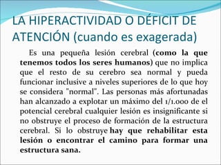 LA HIPERACTIVIDAD O DÉFICIT DE ATENCIÓN (cuando es exagerada) Es una pequeña lesión cerebral   (como la que tenemos todos los seres humanos)  que no implica que el resto de su cerebro sea normal y pueda funcionar inclusive a niveles superiores de lo que hoy se considera "normal". Las personas más afortunadas han alcanzado a explotar un máximo del 1/1.000 de el potencial cerebral cualquier lesión es insignificante si no obstruye el proceso de formación de la estructura cerebral. Si lo obstruye  hay que rehabilitar esta lesión o encontrar el camino para formar una estructura sana. 