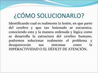 ¿CÓMO SOLUCIONARLO? Identificando cual es realmente la lesión, en que parte del cerebro y que tan lesionado se encuentra, conociendo esto y la manera ordenada y lógica como se desarrolla la estructura del cerebro humano, podremos solucionar realmente el problema y desaparecerán sus síntomas como la HIPERACTIVIDAD O EL DÉFICIT DE ATENCIÓN. 