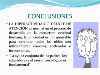 CONCLUSIONES LA HIPERACTIVIDAD O DÉFICIT DE ATENCIÓN es normal en el proceso de desarrollo de la estructura cerebral humana, la curiosidad es indispensable para aprender todos los niños son infinitamente curiosos, acelerados e inconstantes.  “ La ayuda conjunta de los padres, los educadores y el asesor psicológico es fundamental” 