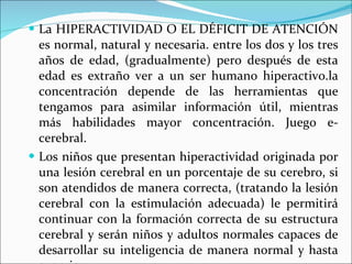 La HIPERACTIVIDAD O EL DÉFICIT DE ATENCIÓN es normal, natural y necesaria. entre los dos y los tres años de edad, (gradualmente) pero después de esta edad es extraño ver a un ser humano hiperactivo.la concentración depende de las herramientas que tengamos para asimilar información útil, mientras más habilidades mayor concentración. Juego e-cerebral. Los niños que presentan hiperactividad originada por una lesión cerebral en un porcentaje de su cerebro, si son atendidos de manera correcta, (tratando la lesión cerebral con la estimulación adecuada) le permitirá continuar con la formación correcta de su estructura cerebral y serán niños y adultos normales capaces de desarrollar su inteligencia de manera normal y hasta superior.  