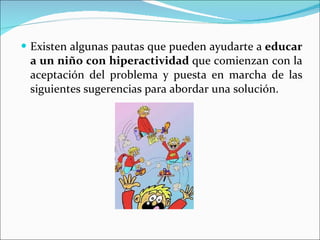 Existen algunas pautas que pueden ayudarte a  educar a un niño con hiperactividad  que comienzan con la aceptación del problema y puesta en marcha de las siguientes sugerencias para abordar una solución. 