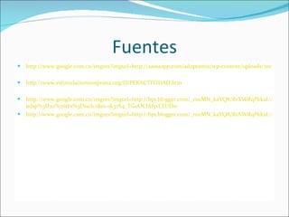 Fuentes http://www.google.com.co/imgres?imgurl=http://aassaapp.com/adoptantis/wp-content/uploads/2009/09/hiperactividad.jpg&imgrefurl=http://aassaapp.com/adoptantis/%3Fp%3D564&h=219&w=280&sz=96&tbnid=y16xbz http://www.estimulaciontemprana.org/HIPERACTIVIDAD.htm http://www.google.com.co/imgres?imgurl=http://bp1.blogger.com/_rueMN_kaYQ8/RrXWRqPkkaI/AAAAAAAAAAM/bfWn1m3GBLo/s320/Thad%2B1.jpg&imgrefurl=http://www.esferasdeluz.es/gentepato/%3Fp%3D162&usg=__tL64qJYwHBkRtg2CJWL59gowYtg=&h=320&w=236&sz=32&hl=es&start=183&sig2=f8lVulvLwrGb2v1IV_94Gw&um=1&itbs=1&tbnid=P76i8ZiOjw6LzM:&tbnh=118&tbnw=87&prev=/images%3Fq%3Dni%25C3%25B1os%2Bhiperactivos%26start%3D180%26um%3D1%26hl%3Des%26sa%3DN%26 ndsp%3D20%26tbs%3Disch:1&ei=1k37S4_TGoOClAf3xLTUDw http://www.google.com.co/imgres?imgurl=http://bp1.blogger.com/_rueMN_kaYQ8/RrXWRqPkkaI/AAAAAAAAAAM/bfWn1m3GBLo/s320/Thad%2B1.jpg&imgrefurl=http://www.esferasdeluz.es/gentepato/%3Fp%3D162&usg=__tL64qJYwHBkRtg2CJWL59gowYtg=&h=320&w=236&sz=32&hl=es&start=183&sig2=f8lVulvLwrGb2v1IV_94Gw&um=1&itbs=1&tbnid=P76i8ZiOjw6LzM:&tbnh=118&tbnw=87&prev=/images%3Fq%3Dni%25C3%25B1os%2Bhiperactivos%26start%3D180%26um%3D1%26hl%3Des%26sa%3DN%26ndsp%3D20%26tbs%3Disch:1&ei=1k37S4_TGoOClAf3xLTUDw 
