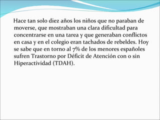 Hace tan solo diez años los niños que no paraban de moverse, que mostraban una clara dificultad para concentrarse en una tarea y que generaban conflictos en casa y en el colegio eran tachados de rebeldes. Hoy se sabe que en torno al 7% de los menores españoles sufren Trastorno por Déficit de Atención con o sin Hiperactividad (TDAH). 
