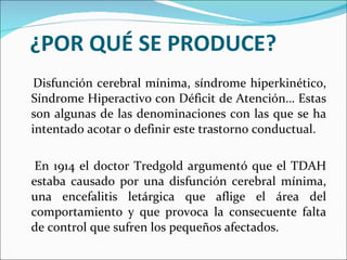 ¿POR QUÉ SE PRODUCE? Disfunción cerebral mínima, síndrome hiperkinético, Síndrome Hiperactivo con Déficit de Atención… Estas son algunas de las denominaciones con las que se ha intentado acotar o definir este trastorno conductual. En 1914 el doctor Tredgold argumentó que el TDAH estaba causado por una disfunción cerebral mínima, una encefalitis letárgica que aflige el área del comportamiento y que provoca la consecuente falta de control que sufren los pequeños afectados. 