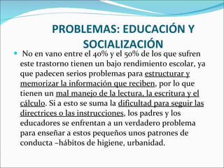 PROBLEMAS: EDUCACIÓN Y SOCIALIZACIÓN No en vano entre el 40% y el 50% de los que sufren este trastorno tienen un bajo rendimiento escolar, ya que padecen serios problemas para  estructurar y memorizar la información que reciben , por lo que tienen un  mal manejo de la lectura, la escritura y el cálculo . Si a esto se suma la  dificultad para seguir las directrices o las instrucciones , los padres y los educadores se enfrentan a un verdadero problema para enseñar a estos pequeños unos patrones de conducta –hábitos de higiene, urbanidad. 