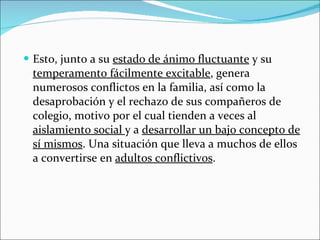 Esto, junto a su  estado de ánimo fluctuante  y su  temperamento fácilmente excitable , genera numerosos conflictos en la familia, así como la desaprobación y el rechazo de sus compañeros de colegio, motivo por el cual tienden a veces al  aislamiento social  y a  desarrollar un bajo concepto de sí mismos . Una situación que lleva a muchos de ellos a convertirse en  adultos conflictivos . 