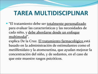 TAREA MULTIDISCIPLINAR “ El tratamiento debe ser  totalmente personalizado  para evaluar las características y las necesidades de cada niño, y  debe abordarse desde un enfoque multimodal ”, explica De la Cruz.  El tratamiento farmacológico  está basado en la administración de estimulantes como el metilfenidato y la atomoxetina, que ayudan mejorar la concentración del niño, y de sedantes, en el caso de que este muestre rasgos psicóticos. 