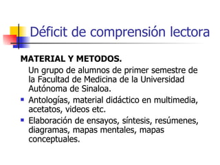 Déficit de comprensión lectora MATERIAL Y METODOS. Un grupo de alumnos de primer semestre de la Facultad de Medicina de la Universidad Autónoma de Sinaloa. Antologías, material didáctico en multimedia, acetatos, videos etc. Elaboración de ensayos, síntesis, resúmenes, diagramas, mapas mentales, mapas conceptuales. 