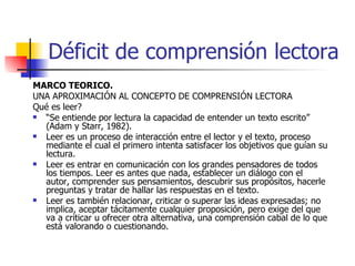 Déficit de comprensión lectora MARCO TEORICO. UNA APROXIMACIÓN AL CONCEPTO DE COMPRENSIÓN LECTORA Qué es leer? “ Se entiende por lectura la capacidad de entender un texto escrito” (Adam y Starr, 1982). Leer es un proceso de interacción entre el lector y el texto, proceso mediante el cual el primero intenta satisfacer los objetivos que guían su lectura. Leer es entrar en comunicación con los grandes pensadores de todos los tiempos. Leer es antes que nada, establecer un diálogo con el autor, comprender sus pensamientos, descubrir sus propósitos, hacerle preguntas y tratar de hallar las respuestas en el texto. Leer es también relacionar, criticar o superar las ideas expresadas; no implica, aceptar tácitamente cualquier proposición, pero exige del que va a criticar u ofrecer otra alternativa, una comprensión cabal de lo que está valorando o cuestionando. 