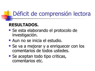 Déficit de comprensión lectora RESULTADOS. Se esta elaborando el protocolo de investigación. Aun no se inicia el estudio. Se va a mejorar y a enriquecer con los comentarios de todos ustedes. Se aceptan todo tipo criticas, comentarios etc. 