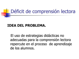 Déficit de comprensión lectora IDEA DEL PROBLEMA. El uso de estrategias didácticas no adecuadas para la comprensión lectora repercute en el proceso  de aprendizaje de los alumnos. 