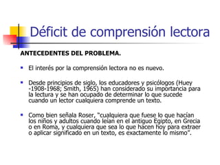 Déficit de comprensión lectora ANTECEDENTES DEL PROBLEMA. El interés por la comprensión lectora no es nuevo.  Desde principios de siglo, los educadores y psicólogos (Huey -1908-1968; Smith, 1965) han considerado su importancia para la lectura y se han ocupado de determinar lo que sucede cuando un lector cualquiera comprende un texto. Como bien señala Roser, “cualquiera que fuese lo que hacían los niños y adultos cuando leían en el antiguo Egipto, en Grecia o en Roma, y cualquiera que sea lo que hacen hoy para extraer o aplicar significado en un texto, es exactamente lo mismo”. 