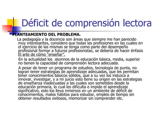Déficit de comprensión lectora PLANTEAMIENTO DEL PROBLEMA. La pedagogía y la docencia son áreas que siempre me han parecido muy interesantes, considero que todas las profesiones en las cuales en el ejercicio de las mismas se tenga como parte del desempeño profesional formar a futuros profesionistas, se debería de hacer énfasis  El arte de cómo “enseñar”.   En la actualidad los  alumnos de la educación básica, media, superior no tienen la capacidad de comprensión lectora adecuada. A pesar de tener un programa de estudios, tecnología de punta, no logran tener estrategias de aprendizaje adecuadas, que les permitan  tener conocimientos básicos sólidos, que a su vez los induzca a innovar, investigar, y a mi juicio esto tiene su origen en las estrategias de enseñanza inadecuadas a las cuales son sometidos desde la educación primaria, lo cual les dificulta e impide el aprendizaje significativo, esto los lleva inmersos en un ambiente de déficit de conocimientos, malos hábitos para estudiar, empleo de tiempo sin obtener resultados exitosos, memorizar sin comprender etc. 