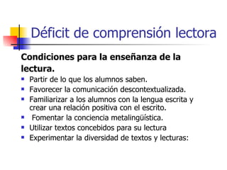 Déficit de comprensión lectora Condiciones para la enseñanza de la lectura. Partir de lo que los alumnos saben. Favorecer la comunicación descontextualizada. Familiarizar a los alumnos con la lengua escrita y crear una relación positiva con el escrito.  Fomentar la conciencia metalingüística. Utilizar textos concebidos para su lectura  Experimentar la diversidad de textos y lecturas:  