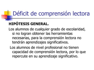 Déficit de comprensión lectora HIPÓTESIS GENERAL. Los alumnos de cualquier grado de escolaridad, si no logran obtener las herramientas necesarias, para la comprensión lectora no tendrán aprendizajes significativos. Los alumnos de nivel profesional no tienen capacidad de comprensión lectora, por lo que repercute en su aprendizaje significativo. 