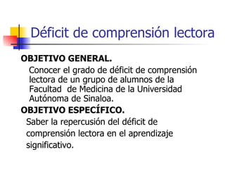 Déficit de comprensión lectora OBJETIVO GENERAL. Conocer el grado de déficit de comprensión lectora de un grupo de alumnos de la Facultad  de Medicina de la Universidad Autónoma de Sinaloa. OBJETIVO ESPECÍFICO. Saber la repercusión del déficit de comprensión lectora en el aprendizaje significativo. 
