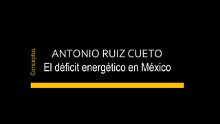 ANTONIO RUIZ CUETO
El déficit energético en México
Conceptos
 