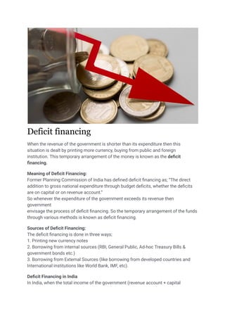 Deficit financing
When the revenue of the government is shorter than its expenditure then this
situation is dealt by printing more currency, buying from public and foreign
institution. This temporary arrangement of the money is known as the deficit
financing.
Meaning of Deficit Financing:
Former Planning Commission of India has defined deficit financing as; “The direct
addition to gross national expenditure through budget deficits, whether the deficits
are on capital or on revenue account.”
So whenever the expenditure of the government exceeds its revenue then
government
envisage the process of deficit financing. So the temporary arrangement of the funds
through various methods is known as deficit financing.
Sources of Deficit Financing:
The deficit financing is done in three ways;
1. Printing new currency notes
2. Borrowing from internal sources (RBI, General Public, Ad-hoc Treasury Bills &
government bonds etc.)
3. Borrowing from External Sources (like borrowing from developed countries and
International institutions like World Bank, IMF, etc).
Deficit Financing in India
In India, when the total income of the government (revenue account + capital
 