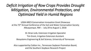 Deficit Irrigation of Row Crops Provides Drought
Mitigation, Environmental Protection, and
Optimized Yield in Humid Regions
Dr. Brian Leib, Extension Irrigation Specialist
Tim Grant, Irrigation Extension Assistant
Biosystems Engineering & Soil Science, University of Tennessee
USDA-NRCS Conservation Innovation Grant Showcase
at the 73rd Annual Conference of the Soil and Water Conservation Society
Albuquerque, NM -- July 29 to August 1, 2018
Also supported by Cotton Inc., Tennessee Soybean Promotion Board,
and the Southern Soybean Research Project
 