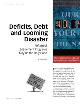 f i s c a l                 p o l i c y




           Deficits, Debt
           and Looming
                Disaster
                                               Reform of
                                   Entitlement programs
                                   May Be the only Hope
                                                                      The unofficial national debt clock
                                                 By Michael Pakko
                                                                      squeezed in to accommodate the



                                                                    F    or the fiscal year 2008, the federal gov-
                                                                         ernment’s deficit totaled $455 billion,
                                                                    the largest ever for a single year. In the final
                                                                    days of the fiscal year, which ended Sept. 30,
                                                                    the total federal debt rose above $10 trillion
                                                                    for the first time. Forecasts for 2009 antici-
                                                                    pate an even larger deficit.1 As a new presi-
                                                                    dent and Congress take office, government
                                                                    deficits and the public debt will undoubt-
                                                                    edly be a factor in economic policy discus-
                                                                    sions, especially in light of ongoing financial
                                                                    uncertainty and economic weakness.
                                                                       From an economic perspective, the size of
                                                                    the deficit and debt per se are not necessar-
                                                                    ily as important as the underlying policies
                                                                    of spending and taxation. By their very
                                                                    nature, deficits reflect an imbalance between
                                                                    expenditures and receipts. Such imbalances
4 The Regional Economist | January 2009
 