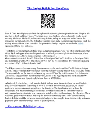The Budget Deficit For Fiscal Year
Pros & Cons As said plenty of times throughout this semester, you are guaranteed two things in life
and that is death and to pay taxes. Yes, taxes, taxes help fund our schools, build/fix roads, social
security, Medicare, Medicaid, military/security defense, safety net programs, and of course the
interest on our national debt. The federal government must make regular interest payments on all the
money borrowed from other countries. Budget deficits, budget surplus, national debt, deficit
spending all have pros and cons.
The federal government collects fees, taxes and certain revenues every year while spending in other
fields. Deficits happen when total expenditures in a fiscal year outweigh the total revenues, when
this happens; the ... Show more content on Helpwriting.net ...
Government income fell from $2.568 trillion in fiscal year 2007 to $2.1 trillion in fiscal year 2009
and didn't recover until 2013. The attacks on 9/11 hurt the recession too; it drove military spending
to a record of $671 billion dollars in 2007.
The US government borrows money from two sources, the public and itself to fill in these budget
deficits. The government borrows money from the public by issuing treasury bills, notes, and bonds.
The treasury bills are for short–term borrowing. About 60% of the held American debt belongs to
Americans, foreign lenders hold the other 40%, China is the biggest party that holds about $800
billion in treasures, and Japan is right behind them at $725 billion.
A budget deficit isn't always bad, sustained deficits have some risks with them, but small deficits
may have some benefits. Borrowing in order to invest in infrastructure, education, or similar
projects to improve economic growth over the long term. The benefits that accrue from the
investments will pay more than just the interest incurred on the debt, it's similar to when an
entrepreneur borrows to start a new business or a student takes out loans to pay for education. These
would be good borrowed funds, and help the borrower in the long term. Some cons to running
budget deficits would be borrowing money in bad ways, for example, it can become risky as interest
payments grow and take up large shares of your expenses,
... Get more on HelpWriting.net ...
 