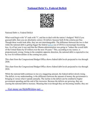 National Debt Vs. Federal Deficit
National Debt vs. Federal Deficit
What word begin with "d" ends with "t", and has to deal with the nation 's budgets? Well if you
guessed debt, then you are absolutely correct. Or deficit, because both fit the criteria just fine.
Though these words look alike, they are not interchangeable. The difference between the two is that
while the national debt is getting bigger the federal deficit (as of 2014) is increasingly becoming
less. As of last year it was said that the Obama administration was going to "reduce the overall debt
of the United States by $3 trillion over the next 10 years." This, according to my source, is
preposterously wrong. Going in the complete opposite direction, the national debt is expected to rise
by over 8.6 trillion dollars in the coming ten years.
This chart from the Congressional Budget Office shows federal debt levels projected to rise through
2038.
This chart from the Congressional Budget Office shows federal debt levels projected to rise through
2038.
While the national debt continues to rise at a staggering amount, the federal deficit slowly rising.
The deficit, to my understanding, is the difference between the amount of money the government is
bringing in versus what it spends annually. The incline in the deficit can be credited to higher
government spending and the end of the recession. Because the deficits are growing, they are
causing the national debt to increase. Meaning that even though they are becoming smaller, they are
... Get more on HelpWriting.net ...
 