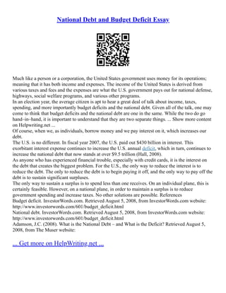 National Debt and Budget Deficit Essay
Much like a person or a corporation, the United States government uses money for its operations;
meaning that it has both income and expenses. The income of the United States is derived from
various taxes and fees and the expenses are what the U.S. government pays out for national defense,
highways, social welfare programs, and various other programs.
In an election year, the average citizen is apt to hear a great deal of talk about income, taxes,
spending, and more importantly budget deficits and the national debt. Given all of the talk, one may
come to think that budget deficits and the national debt are one in the same. While the two do go
hand–in–hand, it is important to understand that they are two separate things. ... Show more content
on Helpwriting.net ...
Of course, when we, as individuals, borrow money and we pay interest on it, which increases our
debt.
The U.S. is no different. In fiscal year 2007, the U.S. paid out $430 billion in interest. This
exorbitant interest expense continues to increase the U.S. annual deficit, which in turn, continues to
increase the national debt that now stands at over $9.5 trillion (Hall, 2008).
As anyone who has experienced financial trouble, especially with credit cards, it is the interest on
the debt that creates the biggest problem. For the U.S., the only way to reduce the interest is to
reduce the debt. The only to reduce the debt is to begin paying it off, and the only way to pay off the
debt is to sustain significant surpluses.
The only way to sustain a surplus is to spend less than one receives. On an individual plane, this is
certainly feasible. However, on a national plane, in order to maintain a surplus is to reduce
government spending and increase taxes. No other solutions are possible. References
Budget deficit. InvestorWords.com. Retrieved August 5, 2008, from InvestorWords.com website:
http://www.investorwords.com/601/budget_deficit.html
National debt. InvestorWords.com. Retrieved August 5, 2008, from InvestorWords.com website:
http://www.investorwords.com/601/budget_deficit.html
Adamson, J.C. (2008). What is the National Debt – and What is the Deficit? Retrieved August 5,
2008, from The Muser website:
... Get more on HelpWriting.net ...
 