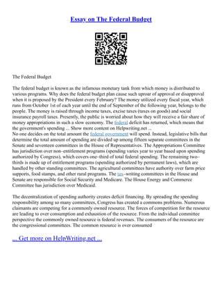 Essay on The Federal Budget
The Federal Budget
The federal budget is known as the infamous monetary tank from which money is distributed to
various programs. Why does the federal budget plan cause such uproar of approval or disapproval
when it is proposed by the President every February? The money utilized every fiscal year, which
runs from October 1st of each year until the end of September of the following year, belongs to the
people. The money is raised through income taxes, excise taxes (taxes on goods) and social
insurance payroll taxes. Presently, the public is worried about how they will receive a fair share of
money appropriations in such a slow economy. The federal deficit has returned, which means that
the government's spending ... Show more content on Helpwriting.net ...
No one decides on the total amount the federal government will spend. Instead, legislative bills that
determine the total amount of spending are divided up among fifteen separate committees in the
Senate and seventeen committees in the House of Representatives. The Appropriations Committee
has jurisdiction over non–entitlement programs (spending varies year to year based upon spending
authorized by Congress), which covers one–third of total federal spending. The remaining two–
thirds is made up of entitlement programs (spending authorized by permanent laws), which are
handled by other standing committees. The agricultural committees have authority over farm price
supports, food stamps, and other rural programs. The tax–writing committees in the House and
Senate are responsible for Social Security and Medicare. The House Energy and Commerce
Committee has jurisdiction over Medicaid.
The decentralization of spending authority creates deficit financing. By spreading the spending
responsibility among so many committees, Congress has created a commons problems. Numerous
claimants are competing for a commonly owned resource. The forces of competition for the resource
are leading to over consumption and exhaustion of the resource. From the individual committee
perspective the commonly owned resource is federal revenues. The consumers of the resource are
the congressional committees. The common resource is over consumed
... Get more on HelpWriting.net ...
 