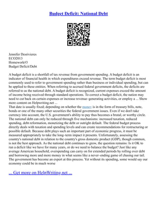 Budget Deficit: National Debt
Jennifer Desrivieres
ECO2013
Homework#3
Budget Deficit/Debt
A budget deficit is a shortfall of tax revenue from government spending. A budget deficit is an
indicator of financial health in which expenditures exceed revenue. The term budget deficit is most
commonly used to refer to government spending rather than business or individual spending, but can
be applied to these entities. When referring to accrued federal government deficits, the deficits are
referred to as the national debt. A budget deficit is recognized, current expenses exceed the amount
of income being received through standard operations. To correct a budget deficit, the nation may
need to cut back on certain expenses or increase revenue–generating activities, or employ a ... Show
more content on Helpwriting.net ...
That date is usually fixed; depending on whether the money is in the form of treasury bills, note,
bonds or one of the many other securities the federal government issues. Even if we don't take
currency into account, the U.S. government's ability to pay thus becomes a brutal, or worthy circle.
The national debt can only be reduced through five mechanisms: increased taxation, reduced
spending, debt reformation, monetizing the debt or outright default. The federal budget process
directly deals with taxation and spending levels and can create recommendations for restructuring or
possible default. Because debt plays such an important part of economic progress, it must be
measured appropriately to take the long–term impact it presents. Unfortunately, assessing the
country's national debt in relation to the country's gross domestic product (GDP), though common,
is not the best approach. As the national debt continues to grow, the question remains: Is it OK to
run a deficit like we have for many years, or do we need to balance the budget? Just like any
average American household, overspending can carry on for extended periods by rolling over debt
and borrowing more and more money in what seems like a never–ending game of chasing our tail.
The government has become an expert at this process. Yet without its spending, some would say our
economy could be in much worse
... Get more on HelpWriting.net ...
 