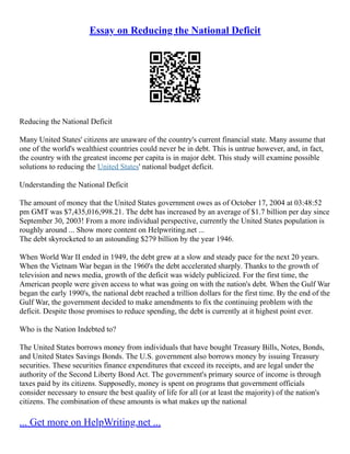Essay on Reducing the National Deficit
Reducing the National Deficit
Many United States' citizens are unaware of the country's current financial state. Many assume that
one of the world's wealthiest countries could never be in debt. This is untrue however, and, in fact,
the country with the greatest income per capita is in major debt. This study will examine possible
solutions to reducing the United States' national budget deficit.
Understanding the National Deficit
The amount of money that the United States government owes as of October 17, 2004 at 03:48:52
pm GMT was $7,435,016,998.21. The debt has increased by an average of $1.7 billion per day since
September 30, 2003! From a more individual perspective, currently the United States population is
roughly around ... Show more content on Helpwriting.net ...
The debt skyrocketed to an astounding $279 billion by the year 1946.
When World War II ended in 1949, the debt grew at a slow and steady pace for the next 20 years.
When the Vietnam War began in the 1960's the debt accelerated sharply. Thanks to the growth of
television and news media, growth of the deficit was widely publicized. For the first time, the
American people were given access to what was going on with the nation's debt. When the Gulf War
began the early 1990's, the national debt reached a trillion dollars for the first time. By the end of the
Gulf War, the government decided to make amendments to fix the continuing problem with the
deficit. Despite those promises to reduce spending, the debt is currently at it highest point ever.
Who is the Nation Indebted to?
The United States borrows money from individuals that have bought Treasury Bills, Notes, Bonds,
and United States Savings Bonds. The U.S. government also borrows money by issuing Treasury
securities. These securities finance expenditures that exceed its receipts, and are legal under the
authority of the Second Liberty Bond Act. The government's primary source of income is through
taxes paid by its citizens. Supposedly, money is spent on programs that government officials
consider necessary to ensure the best quality of life for all (or at least the majority) of the nation's
citizens. The combination of these amounts is what makes up the national
... Get more on HelpWriting.net ...
 