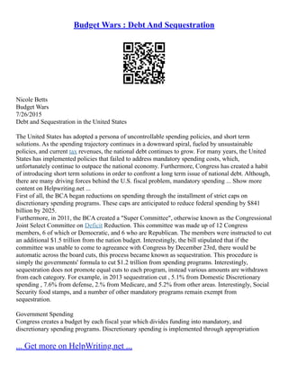 Budget Wars : Debt And Sequestration
Nicole Betts
Budget Wars
7/26/2015
Debt and Sequestration in the United States
The United States has adopted a persona of uncontrollable spending policies, and short term
solutions. As the spending trajectory continues in a downward spiral, fueled by unsustainable
policies, and current tax revenues, the national debt continues to grow. For many years, the United
States has implemented policies that failed to address mandatory spending costs, which,
unfortunately continue to outpace the national economy. Furthermore, Congress has created a habit
of introducing short term solutions in order to confront a long term issue of national debt. Although,
there are many driving forces behind the U.S. fiscal problem, mandatory spending ... Show more
content on Helpwriting.net ...
First of all, the BCA began reductions on spending through the installment of strict caps on
discretionary spending programs. These caps are anticipated to reduce federal spending by $841
billion by 2025.
Furthermore, in 2011, the BCA created a "Super Committee", otherwise known as the Congressional
Joint Select Committee on Deficit Reduction. This committee was made up of 12 Congress
members, 6 of which or Democratic, and 6 who are Republican. The members were instructed to cut
an additional $1.5 trillion from the nation budget. Interestingly, the bill stipulated that if the
committee was unable to come to agreeance with Congress by December 23rd, there would be
automatic across the board cuts, this process became known as sequestration. This procedure is
simply the governments' formula to cut $1.2 trillion from spending programs. Interestingly,
sequestration does not promote equal cuts to each program, instead various amounts are withdrawn
from each category. For example, in 2013 sequestration cut , 5.1% from Domestic Discretionary
spending , 7.6% from defense, 2.% from Medicare, and 5.2% from other areas. Interestingly, Social
Security food stamps, and a number of other mandatory programs remain exempt from
sequestration.
Government Spending
Congress creates a budget by each fiscal year which divides funding into mandatory, and
discretionary spending programs. Discretionary spending is implemented through appropriation
... Get more on HelpWriting.net ...
 