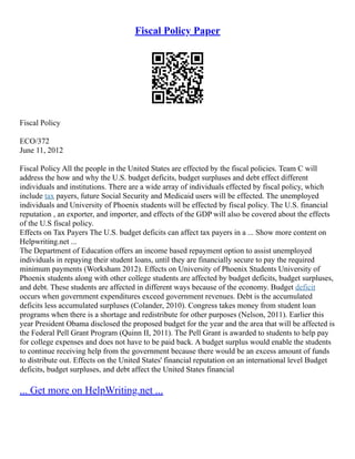 Fiscal Policy Paper
Fiscal Policy
ECO/372
June 11, 2012
Fiscal Policy All the people in the United States are effected by the fiscal policies. Team C will
address the how and why the U.S. budget deficits, budget surpluses and debt effect different
individuals and institutions. There are a wide array of individuals effected by fiscal policy, which
include tax payers, future Social Security and Medicaid users will be effected. The unemployed
individuals and University of Phoenix students will be effected by fiscal policy. The U.S. financial
reputation , an exporter, and importer, and effects of the GDP will also be covered about the effects
of the U.S fiscal policy.
Effects on Tax Payers The U.S. budget deficits can affect tax payers in a ... Show more content on
Helpwriting.net ...
The Department of Education offers an income based repayment option to assist unemployed
individuals in repaying their student loans, until they are financially secure to pay the required
minimum payments (Worksham 2012). Effects on University of Phoenix Students University of
Phoenix students along with other college students are affected by budget deficits, budget surpluses,
and debt. These students are affected in different ways because of the economy. Budget deficit
occurs when government expenditures exceed government revenues. Debt is the accumulated
deficits less accumulated surpluses (Colander, 2010). Congress takes money from student loan
programs when there is a shortage and redistribute for other purposes (Nelson, 2011). Earlier this
year President Obama disclosed the proposed budget for the year and the area that will be affected is
the Federal Pell Grant Program (Quinn II, 2011). The Pell Grant is awarded to students to help pay
for college expenses and does not have to be paid back. A budget surplus would enable the students
to continue receiving help from the government because there would be an excess amount of funds
to distribute out. Effects on the United States' financial reputation on an international level Budget
deficits, budget surpluses, and debt affect the United States financial
... Get more on HelpWriting.net ...
 