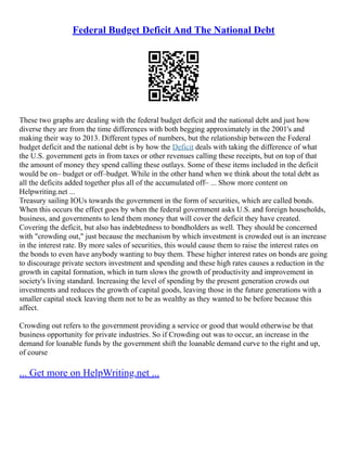 Federal Budget Deficit And The National Debt
These two graphs are dealing with the federal budget deficit and the national debt and just how
diverse they are from the time differences with both begging approximately in the 2001's and
making their way to 2013. Different types of numbers, but the relationship between the Federal
budget deficit and the national debt is by how the Deficit deals with taking the difference of what
the U.S. government gets in from taxes or other revenues calling these receipts, but on top of that
the amount of money they spend calling these outlays. Some of these items included in the deficit
would be on– budget or off–budget. While in the other hand when we think about the total debt as
all the deficits added together plus all of the accumulated off– ... Show more content on
Helpwriting.net ...
Treasury sailing IOUs towards the government in the form of securities, which are called bonds.
When this occurs the effect goes by when the federal government asks U.S. and foreign households,
business, and governments to lend them money that will cover the deficit they have created.
Covering the deficit, but also has indebtedness to bondholders as well. They should be concerned
with "crowding out," just because the mechanism by which investment is crowded out is an increase
in the interest rate. By more sales of securities, this would cause them to raise the interest rates on
the bonds to even have anybody wanting to buy them. These higher interest rates on bonds are going
to discourage private sectors investment and spending and these high rates causes a reduction in the
growth in capital formation, which in turn slows the growth of productivity and improvement in
society's living standard. Increasing the level of spending by the present generation crowds out
investments and reduces the growth of capital goods, leaving those in the future generations with a
smaller capital stock leaving them not to be as wealthy as they wanted to be before because this
affect.
Crowding out refers to the government providing a service or good that would otherwise be that
business opportunity for private industries. So if Crowding out was to occur, an increase in the
demand for loanable funds by the government shift the loanable demand curve to the right and up,
of course
... Get more on HelpWriting.net ...
 