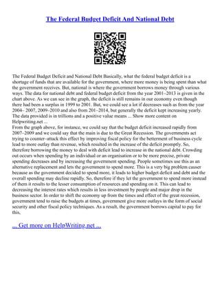 The Federal Budget Deficit And National Debt
The Federal Budget Deficit and National Debt Basically, what the federal budget deficit is a
shortage of funds that are available for the government, where more money is being spent than what
the government receives. But, national is where the government borrows money through various
ways. The data for national debt and federal budget deficit from the year 2001–2013 is given in the
chart above. As we can see in the graph, the deficit is still remains in our economy even though
there had been a surplus in 1999 to 2001. But, we could see a lot if decreases such as from the year
2004– 2007, 2009–2010 and also from 201–2014, but generally the deficit kept increasing yearly.
The data provided is in trillions and a positive value means ... Show more content on
Helpwriting.net ...
From the graph above, for instance, we could say that the budget deficit increased rapidly from
2007–2009 and we could say that the main is due to the Great Recession. The governments act
trying to counter–attack this effect by improving fiscal policy for the betterment of business cycle
lead to more outlay than revenue, which resulted in the increase of the deficit promptly. So,
therefore borrowing the money to deal with deficit lead to increase in the national debt. Crowding
out occurs when spending by an individual or an organisation or to be more precise, private
spending decreases and by increasing the government spending. People sometimes use this as an
alternative replacement and lets the government to spend more. This is a very big problem causer
because as the government decided to spend more, it leads to higher budget deficit and debt and the
overall spending may decline rapidly. So, therefore if they let the government to spend more instead
of them it results to the lesser consumption of resources and spending on it. This can lead to
decreasing the interest rates which results in less investment by people and major drop in the
business sector. In order to shift the economy up from the times and effect of the great recession,
government tend to raise the budgets at times, government give more outlays in the form of social
security and other fiscal policy techniques. As a result, the government borrows capital to pay for
this,
... Get more on HelpWriting.net ...
 